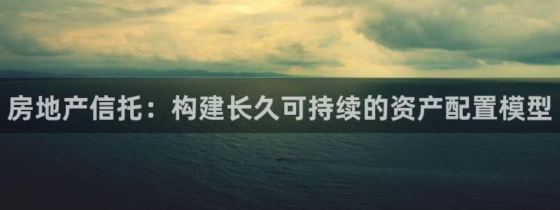 完美风暴 娱乐：房地产信托：构建长久可持续的资产配置模型