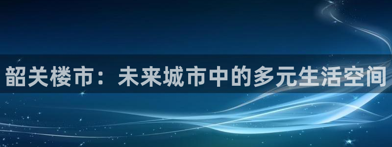 风暴娱乐注册网址：韶关楼市：未来城市中的多元生活空间