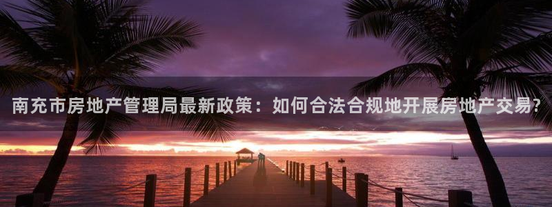 风暴娱乐：南充市房地产管理局最新政策：如何合法合规地开展房地